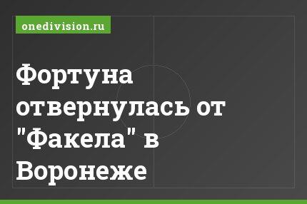 Фортуна отвернулась от "Факела" в Воронеже