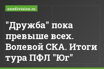 "Дружба" пока превыше всех. Волевой СКА. Итоги тура ПФЛ "Юг"