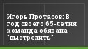 Игорь Протасов: В год своего 65-летия команда обязана "выстрелить"