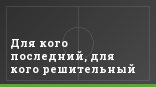 Для кого последний, для кого решительный