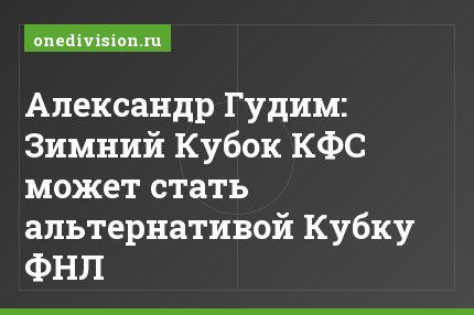 Александр Гудим: Зимний Кубок КФС может стать альтернативой Кубку ФНЛ