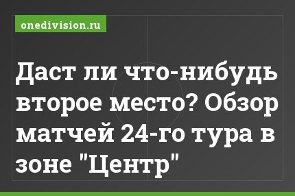 Даст ли что-нибудь второе место? Обзор матчей 24-го тура в зоне "Центр"