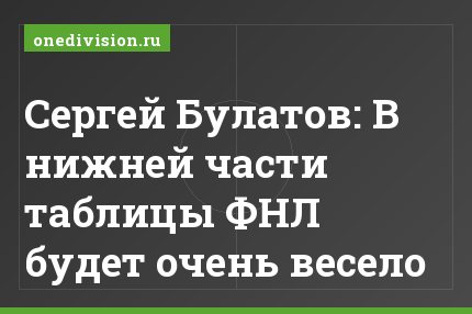 Сергей Булатов: В нижней части таблицы ФНЛ будет очень весело