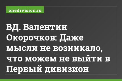 ВД. Валентин Окорочков: Даже мысли не возникало, что можем не выйти в Первый дивизион