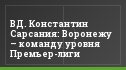 ВД. Константин Сарсания: Воронежу – команду уровня Премьер-лиги