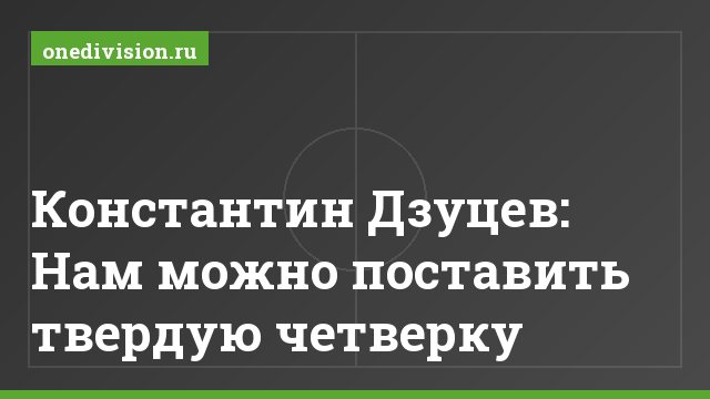 Константин Дзуцев: Нам можно поставить твердую четверку