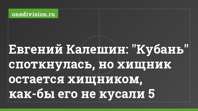 Евгений Калешин: "Кубань" споткнулась, но хищник остается хищником, как-бы его не кусали 5