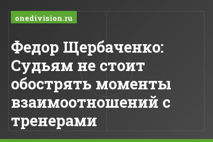 Федор Щербаченко: Судьям не стоит обострять моменты взаимоотношений с тренерами