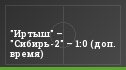 "Иртыш" – "Cибирь-2" – 1:0 (доп. время)