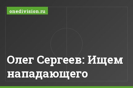 Олег Сергеев: Ищем нападающего