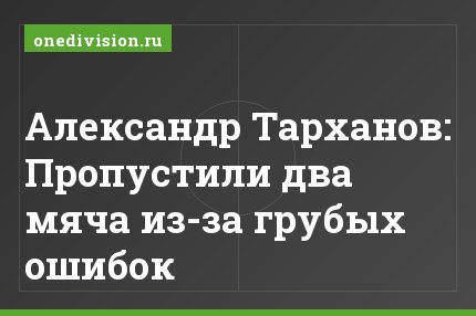 Александр Тарханов: Пропустили два мяча из-за грубых ошибок