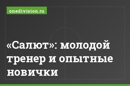 «Салют»: молодой тренер и опытные новички