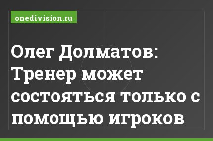 Олег Долматов: Тренер может состояться только с помощью игроков