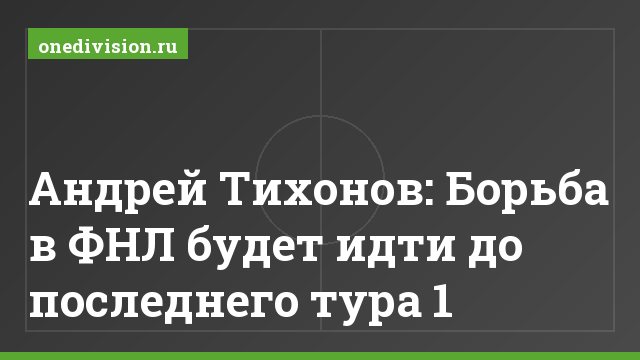 Андрей Тихонов: Борьба в ФНЛ будет идти до последнего тура 1
