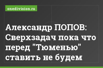 Александр ПОПОВ: Сверхзадач пока что перед "Тюменью" ставить не будем