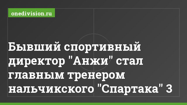 Бывший спортивный директор "Анжи" стал главным тренером нальчикского "Спартака" 3