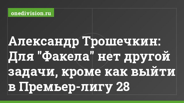 Александр Трошечкин: Для "Факела" нет другой задачи, кроме как выйти в Премьер-лигу 28