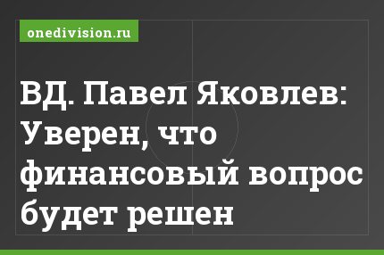 ВД. Павел Яковлев: Уверен, что финансовый вопрос будет решен