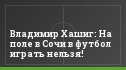 Владимир Хашиг: На поле в Сочи в футбол играть нельзя!