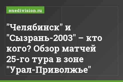 "Челябинск" и "Сызрань-2003" – кто кого? Обзор матчей 25-го тура в зоне "Урал-Приволжье"