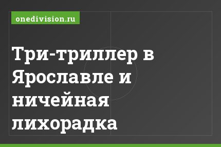Три-триллер в Ярославле и ничейная лихорадка