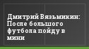 Дмитрий Вязьмикин: После большого футбола пойду в мини