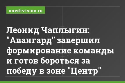 Леонид Чаплыгин: "Авангард" завершил формирование команды и готов бороться за победу в зоне "Центр"