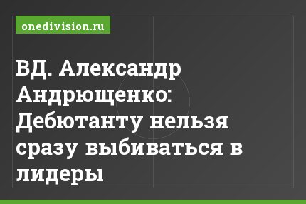 ВД. Александр Андрющенко: Дебютанту нельзя сразу выбиваться в лидеры