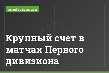 Крупный счет в матчах Первого дивизиона