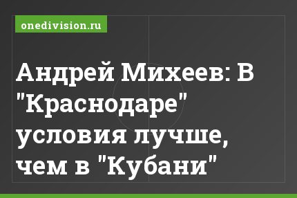 Андрей Михеев: В "Краснодаре" условия лучше, чем в "Кубани"