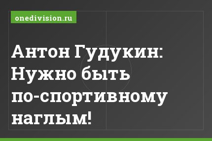 Антон Гудукин: Нужно быть по-спортивному наглым!