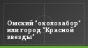 Омский "околозабор" или город "Красной звезды"