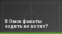 В Омск фанаты ездить не хотят?