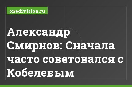 Александр Смирнов: Сначала часто советовался с Кобелевым