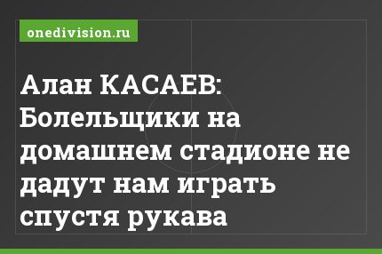 Алан КАСАЕВ: Болельщики на домашнем стадионе не дадут нам играть спустя рукава