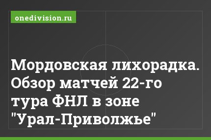 Мордовская лихорадка. Обзор матчей 22-го тура ФНЛ в зоне "Урал-Приволжье"