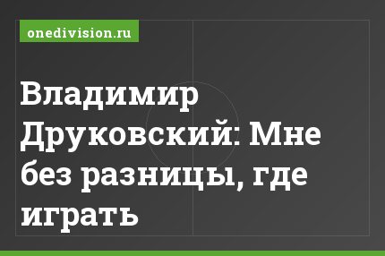 Владимир Друковский: Мне без разницы, где играть