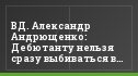 ВД. Александр Андрющенко: Дебютанту нельзя сразу выбиваться в лидеры