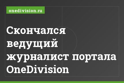 Cкончался ведущий журналист портала OneDivision