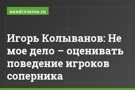 Игорь Колыванов: Не мое дело – оценивать поведение игроков соперника