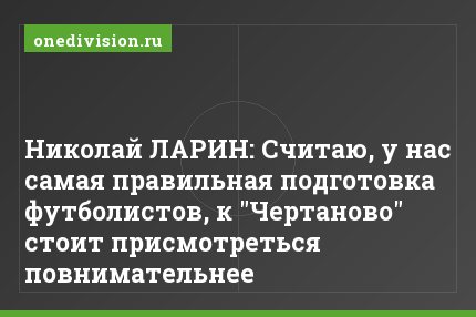 Николай ЛАРИН: Считаю, у нас самая правильная подготовка футболистов, к "Чертаново" стоит присмотреться повнимательнее
