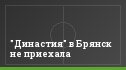 "Династия" в Брянск не приехала