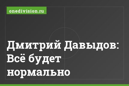 Дмитрий Давыдов: Всё будет нормально