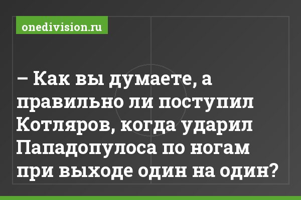 – Как вы думаете, а правильно ли поступил Котляров, когда ударил Пападопулоса по ногам при выходе один на один?