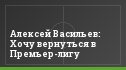 Алексей Васильев: Хочу вернуться в Премьер-лигу