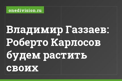 Владимир Газзаев: Роберто Карлосов будем растить своих