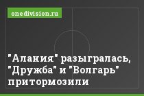 "Алания" разыгралась, "Дружба" и "Волгарь" притормозили