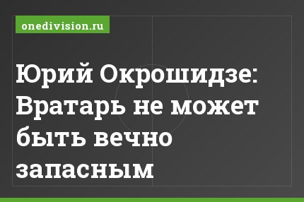 Юрий Окрошидзе: Вратарь не может быть вечно запасным