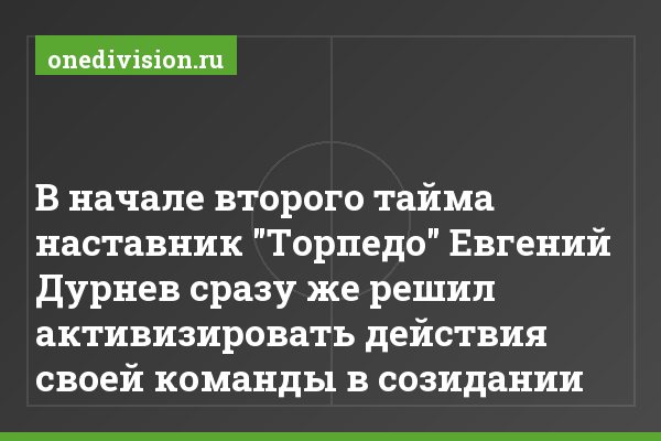 В начале второго тайма наставник "Торпедо" Евгений Дурнев сразу же решил активизировать действия своей команды в созидании