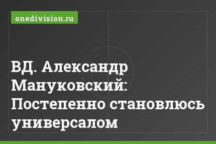 ВД. Александр Мануковский: Постепенно становлюсь универсалом